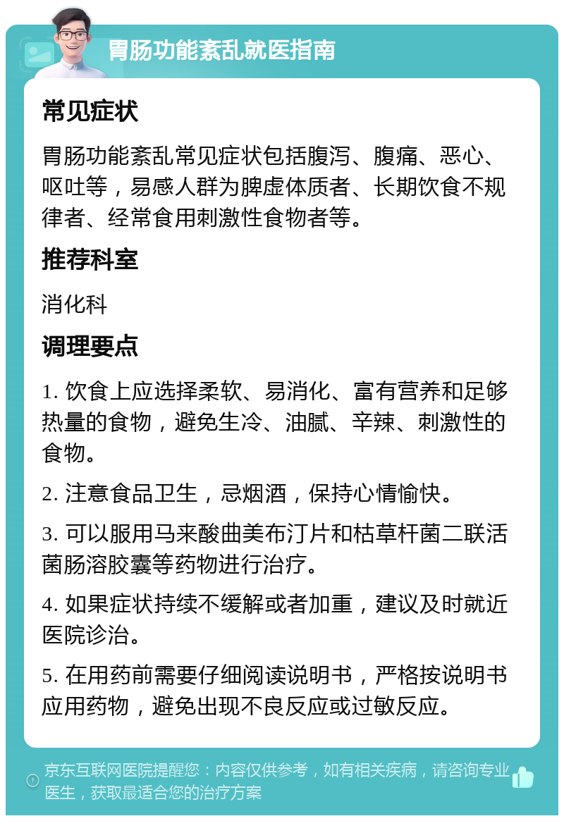 胃肠功能紊乱就医指南 常见症状 胃肠功能紊乱常见症状包括腹泻、腹痛、恶心、呕吐等，易感人群为脾虚体质者、长期饮食不规律者、经常食用刺激性食物者等。 推荐科室 消化科 调理要点 1. 饮食上应选择柔软、易消化、富有营养和足够热量的食物，避免生冷、油腻、辛辣、刺激性的食物。 2. 注意食品卫生，忌烟酒，保持心情愉快。 3. 可以服用马来酸曲美布汀片和枯草杆菌二联活菌肠溶胶囊等药物进行治疗。 4. 如果症状持续不缓解或者加重，建议及时就近医院诊治。 5. 在用药前需要仔细阅读说明书，严格按说明书应用药物，避免出现不良反应或过敏反应。