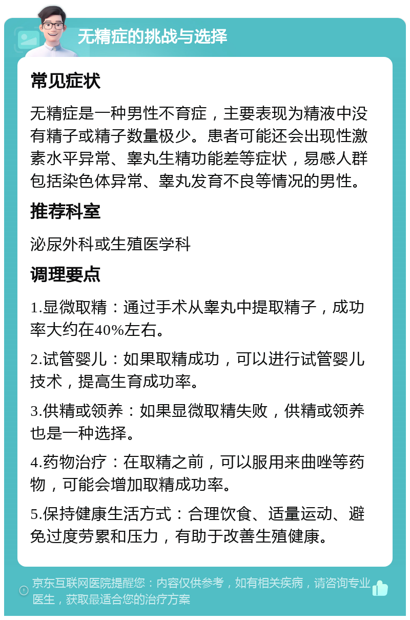 无精症的挑战与选择 常见症状 无精症是一种男性不育症，主要表现为精液中没有精子或精子数量极少。患者可能还会出现性激素水平异常、睾丸生精功能差等症状，易感人群包括染色体异常、睾丸发育不良等情况的男性。 推荐科室 泌尿外科或生殖医学科 调理要点 1.显微取精：通过手术从睾丸中提取精子，成功率大约在40%左右。 2.试管婴儿：如果取精成功，可以进行试管婴儿技术，提高生育成功率。 3.供精或领养：如果显微取精失败，供精或领养也是一种选择。 4.药物治疗：在取精之前，可以服用来曲唑等药物，可能会增加取精成功率。 5.保持健康生活方式：合理饮食、适量运动、避免过度劳累和压力，有助于改善生殖健康。