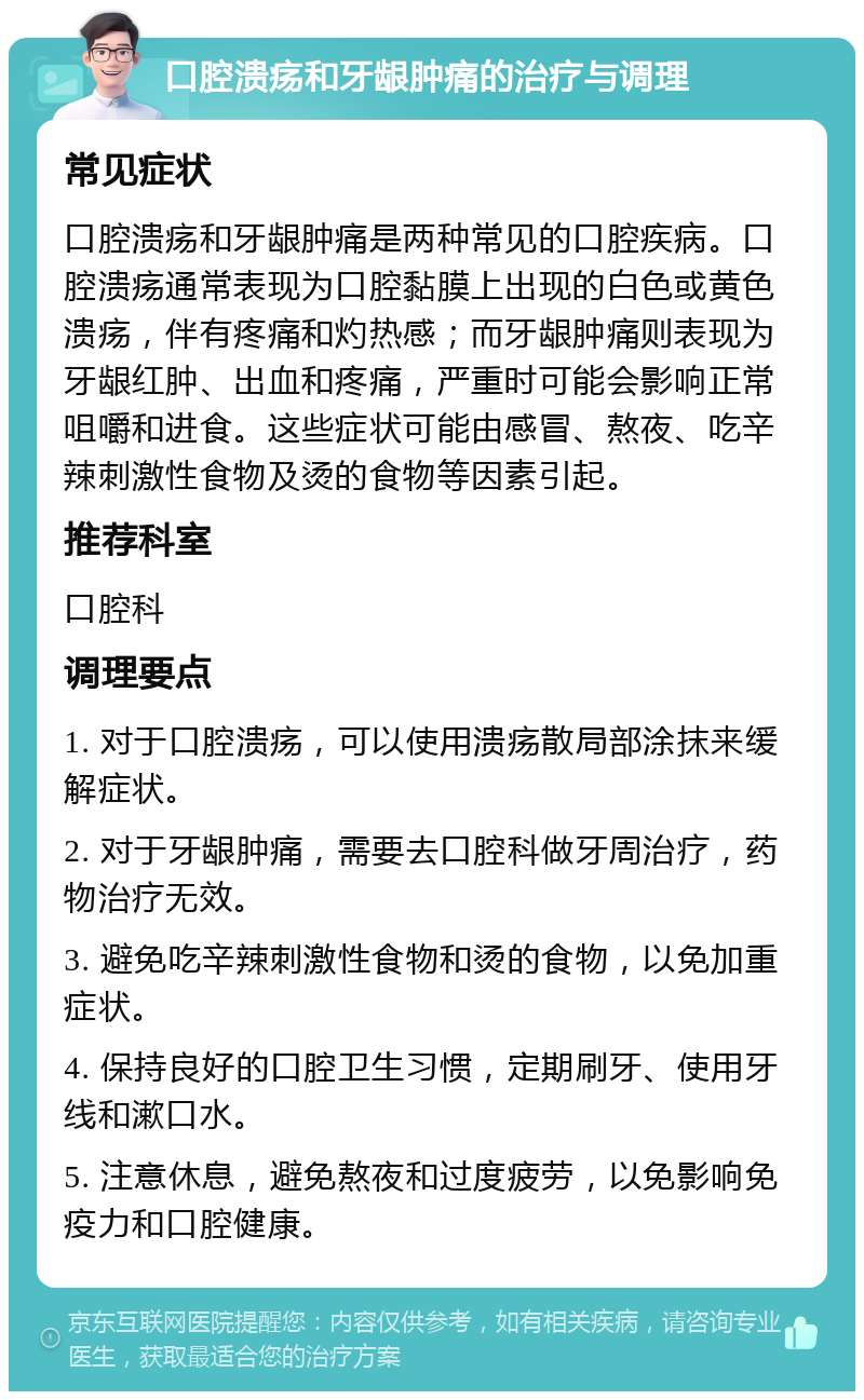 口腔溃疡和牙龈肿痛的治疗与调理 常见症状 口腔溃疡和牙龈肿痛是两种常见的口腔疾病。口腔溃疡通常表现为口腔黏膜上出现的白色或黄色溃疡，伴有疼痛和灼热感；而牙龈肿痛则表现为牙龈红肿、出血和疼痛，严重时可能会影响正常咀嚼和进食。这些症状可能由感冒、熬夜、吃辛辣刺激性食物及烫的食物等因素引起。 推荐科室 口腔科 调理要点 1. 对于口腔溃疡，可以使用溃疡散局部涂抹来缓解症状。 2. 对于牙龈肿痛，需要去口腔科做牙周治疗，药物治疗无效。 3. 避免吃辛辣刺激性食物和烫的食物，以免加重症状。 4. 保持良好的口腔卫生习惯，定期刷牙、使用牙线和漱口水。 5. 注意休息，避免熬夜和过度疲劳，以免影响免疫力和口腔健康。