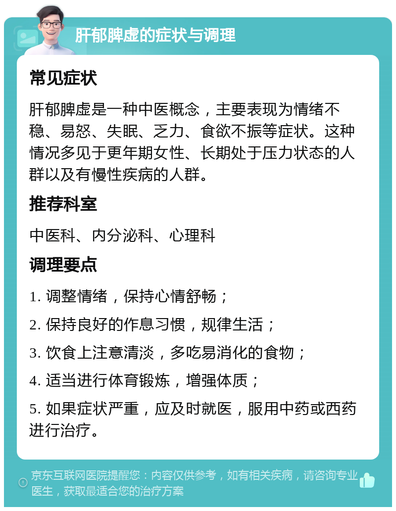 肝郁脾虚的症状与调理 常见症状 肝郁脾虚是一种中医概念，主要表现为情绪不稳、易怒、失眠、乏力、食欲不振等症状。这种情况多见于更年期女性、长期处于压力状态的人群以及有慢性疾病的人群。 推荐科室 中医科、内分泌科、心理科 调理要点 1. 调整情绪，保持心情舒畅； 2. 保持良好的作息习惯，规律生活； 3. 饮食上注意清淡，多吃易消化的食物； 4. 适当进行体育锻炼，增强体质； 5. 如果症状严重，应及时就医，服用中药或西药进行治疗。