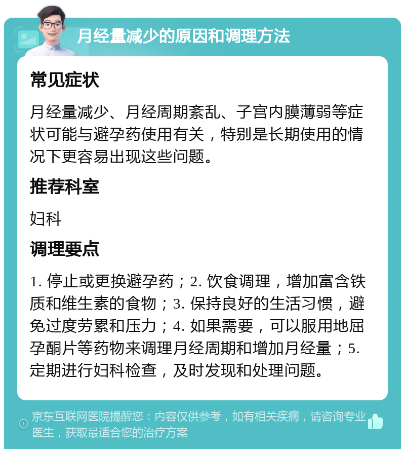 月经量减少的原因和调理方法 常见症状 月经量减少、月经周期紊乱、子宫内膜薄弱等症状可能与避孕药使用有关，特别是长期使用的情况下更容易出现这些问题。 推荐科室 妇科 调理要点 1. 停止或更换避孕药；2. 饮食调理，增加富含铁质和维生素的食物；3. 保持良好的生活习惯，避免过度劳累和压力；4. 如果需要，可以服用地屈孕酮片等药物来调理月经周期和增加月经量；5. 定期进行妇科检查，及时发现和处理问题。