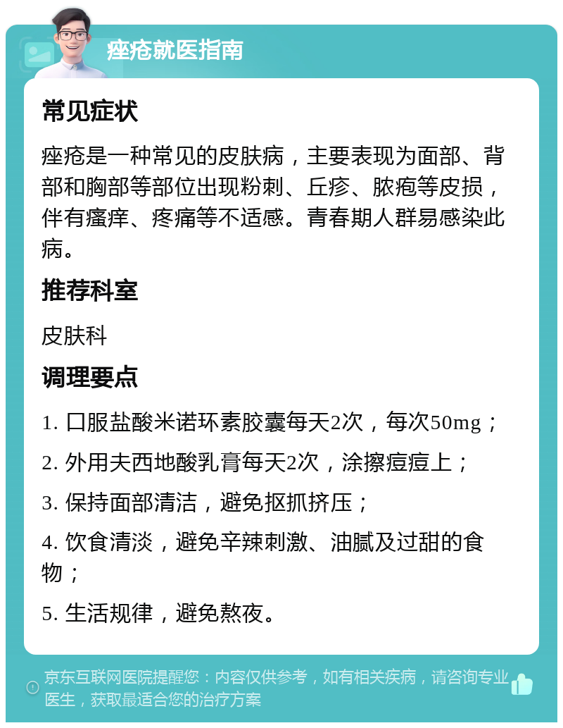 痤疮就医指南 常见症状 痤疮是一种常见的皮肤病，主要表现为面部、背部和胸部等部位出现粉刺、丘疹、脓疱等皮损，伴有瘙痒、疼痛等不适感。青春期人群易感染此病。 推荐科室 皮肤科 调理要点 1. 口服盐酸米诺环素胶囊每天2次，每次50mg； 2. 外用夫西地酸乳膏每天2次，涂擦痘痘上； 3. 保持面部清洁，避免抠抓挤压； 4. 饮食清淡，避免辛辣刺激、油腻及过甜的食物； 5. 生活规律，避免熬夜。