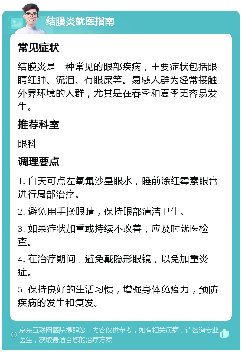 结膜炎就医指南 常见症状 结膜炎是一种常见的眼部疾病，主要症状包括眼睛红肿、流泪、有眼屎等。易感人群为经常接触外界环境的人群，尤其是在春季和夏季更容易发生。 推荐科室 眼科 调理要点 1. 白天可点左氧氟沙星眼水，睡前涂红霉素眼膏进行局部治疗。 2. 避免用手揉眼睛，保持眼部清洁卫生。 3. 如果症状加重或持续不改善，应及时就医检查。 4. 在治疗期间，避免戴隐形眼镜，以免加重炎症。 5. 保持良好的生活习惯，增强身体免疫力，预防疾病的发生和复发。