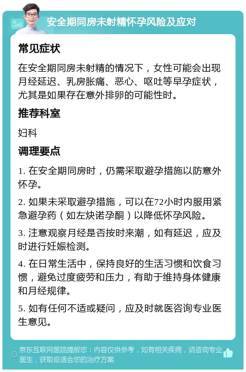 安全期同房未射精怀孕风险及应对 常见症状 在安全期同房未射精的情况下，女性可能会出现月经延迟、乳房胀痛、恶心、呕吐等早孕症状，尤其是如果存在意外排卵的可能性时。 推荐科室 妇科 调理要点 1. 在安全期同房时，仍需采取避孕措施以防意外怀孕。 2. 如果未采取避孕措施，可以在72小时内服用紧急避孕药（如左炔诺孕酮）以降低怀孕风险。 3. 注意观察月经是否按时来潮，如有延迟，应及时进行妊娠检测。 4. 在日常生活中，保持良好的生活习惯和饮食习惯，避免过度疲劳和压力，有助于维持身体健康和月经规律。 5. 如有任何不适或疑问，应及时就医咨询专业医生意见。