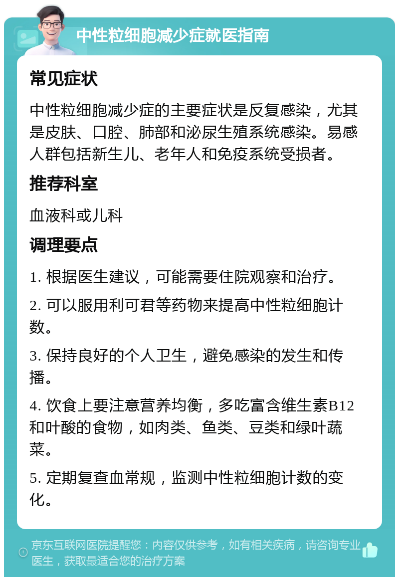 中性粒细胞减少症就医指南 常见症状 中性粒细胞减少症的主要症状是反复感染，尤其是皮肤、口腔、肺部和泌尿生殖系统感染。易感人群包括新生儿、老年人和免疫系统受损者。 推荐科室 血液科或儿科 调理要点 1. 根据医生建议，可能需要住院观察和治疗。 2. 可以服用利可君等药物来提高中性粒细胞计数。 3. 保持良好的个人卫生，避免感染的发生和传播。 4. 饮食上要注意营养均衡，多吃富含维生素B12和叶酸的食物，如肉类、鱼类、豆类和绿叶蔬菜。 5. 定期复查血常规，监测中性粒细胞计数的变化。