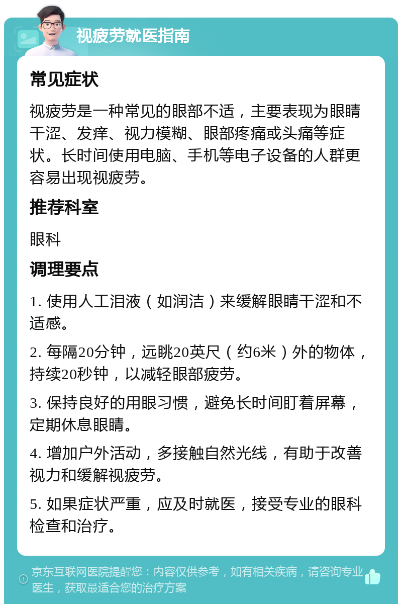 视疲劳就医指南 常见症状 视疲劳是一种常见的眼部不适，主要表现为眼睛干涩、发痒、视力模糊、眼部疼痛或头痛等症状。长时间使用电脑、手机等电子设备的人群更容易出现视疲劳。 推荐科室 眼科 调理要点 1. 使用人工泪液（如润洁）来缓解眼睛干涩和不适感。 2. 每隔20分钟，远眺20英尺（约6米）外的物体，持续20秒钟，以减轻眼部疲劳。 3. 保持良好的用眼习惯，避免长时间盯着屏幕，定期休息眼睛。 4. 增加户外活动，多接触自然光线，有助于改善视力和缓解视疲劳。 5. 如果症状严重，应及时就医，接受专业的眼科检查和治疗。