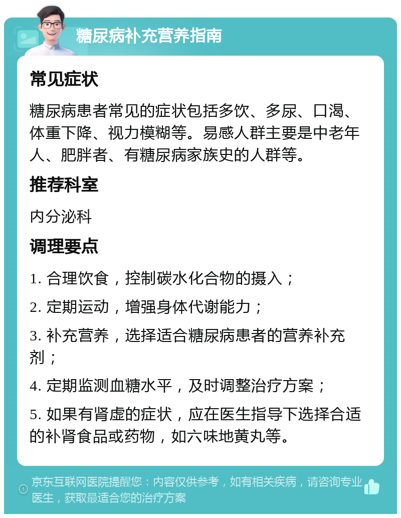 糖尿病补充营养指南 常见症状 糖尿病患者常见的症状包括多饮、多尿、口渴、体重下降、视力模糊等。易感人群主要是中老年人、肥胖者、有糖尿病家族史的人群等。 推荐科室 内分泌科 调理要点 1. 合理饮食，控制碳水化合物的摄入； 2. 定期运动，增强身体代谢能力； 3. 补充营养，选择适合糖尿病患者的营养补充剂； 4. 定期监测血糖水平，及时调整治疗方案； 5. 如果有肾虚的症状，应在医生指导下选择合适的补肾食品或药物，如六味地黄丸等。