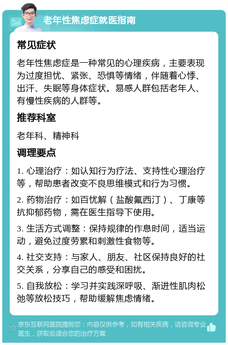 老年性焦虑症就医指南 常见症状 老年性焦虑症是一种常见的心理疾病，主要表现为过度担忧、紧张、恐惧等情绪，伴随着心悸、出汗、失眠等身体症状。易感人群包括老年人、有慢性疾病的人群等。 推荐科室 老年科、精神科 调理要点 1. 心理治疗：如认知行为疗法、支持性心理治疗等，帮助患者改变不良思维模式和行为习惯。 2. 药物治疗：如百忧解（盐酸氟西汀）、丁康等抗抑郁药物，需在医生指导下使用。 3. 生活方式调整：保持规律的作息时间，适当运动，避免过度劳累和刺激性食物等。 4. 社交支持：与家人、朋友、社区保持良好的社交关系，分享自己的感受和困扰。 5. 自我放松：学习并实践深呼吸、渐进性肌肉松弛等放松技巧，帮助缓解焦虑情绪。