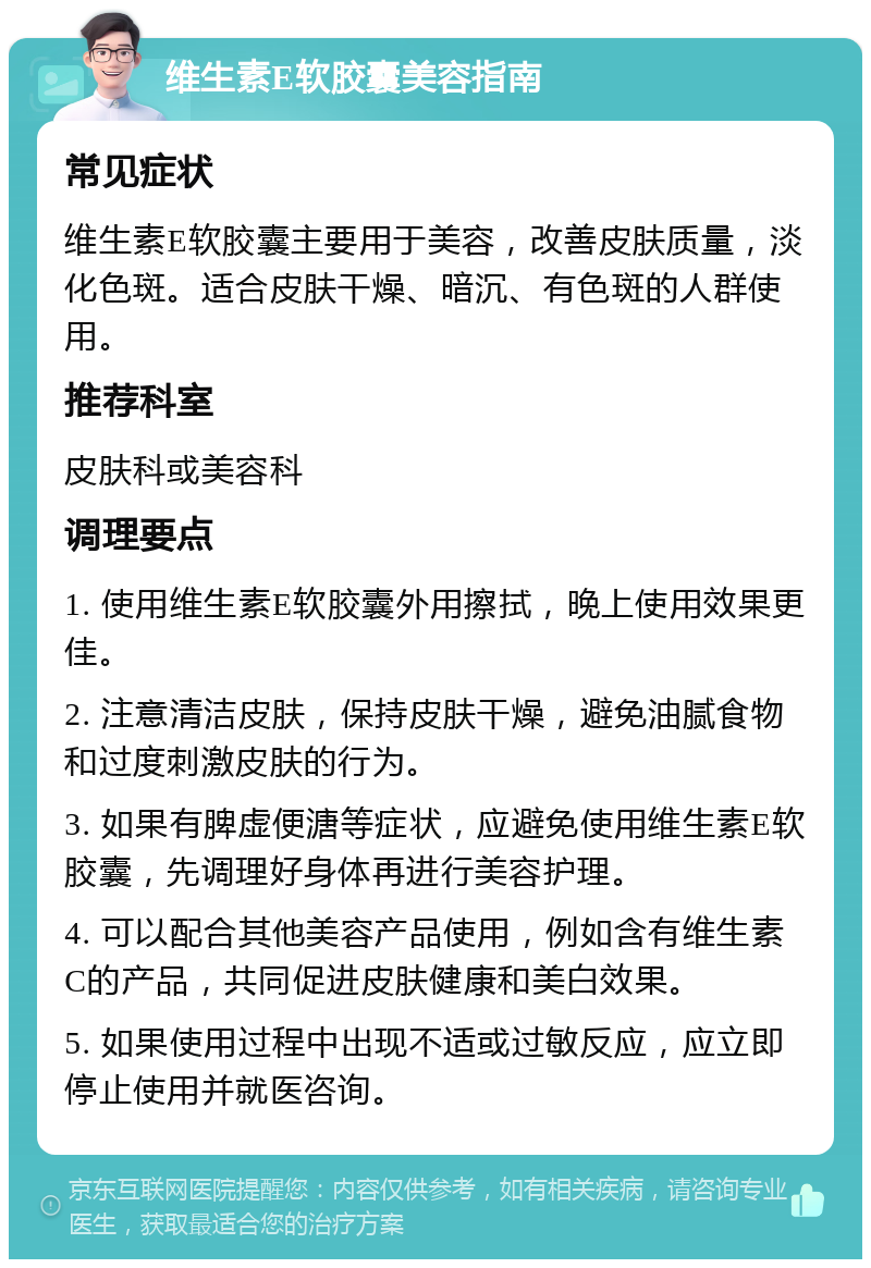 维生素E软胶囊美容指南 常见症状 维生素E软胶囊主要用于美容，改善皮肤质量，淡化色斑。适合皮肤干燥、暗沉、有色斑的人群使用。 推荐科室 皮肤科或美容科 调理要点 1. 使用维生素E软胶囊外用擦拭，晚上使用效果更佳。 2. 注意清洁皮肤，保持皮肤干燥，避免油腻食物和过度刺激皮肤的行为。 3. 如果有脾虚便溏等症状，应避免使用维生素E软胶囊，先调理好身体再进行美容护理。 4. 可以配合其他美容产品使用，例如含有维生素C的产品，共同促进皮肤健康和美白效果。 5. 如果使用过程中出现不适或过敏反应，应立即停止使用并就医咨询。