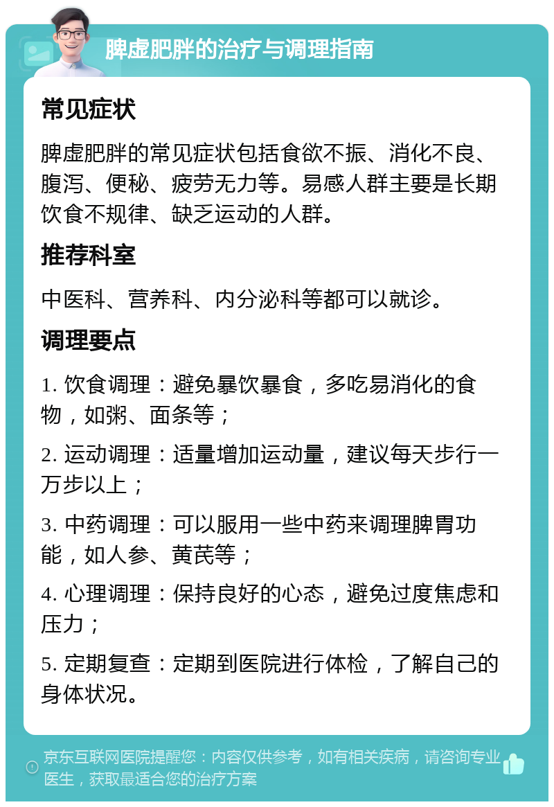 脾虚肥胖的治疗与调理指南 常见症状 脾虚肥胖的常见症状包括食欲不振、消化不良、腹泻、便秘、疲劳无力等。易感人群主要是长期饮食不规律、缺乏运动的人群。 推荐科室 中医科、营养科、内分泌科等都可以就诊。 调理要点 1. 饮食调理：避免暴饮暴食，多吃易消化的食物，如粥、面条等； 2. 运动调理：适量增加运动量，建议每天步行一万步以上； 3. 中药调理：可以服用一些中药来调理脾胃功能，如人参、黄芪等； 4. 心理调理：保持良好的心态，避免过度焦虑和压力； 5. 定期复查：定期到医院进行体检，了解自己的身体状况。