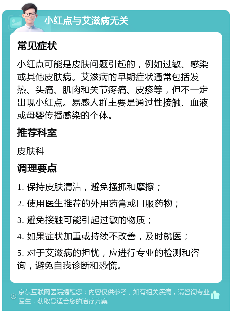 小红点与艾滋病无关 常见症状 小红点可能是皮肤问题引起的，例如过敏、感染或其他皮肤病。艾滋病的早期症状通常包括发热、头痛、肌肉和关节疼痛、皮疹等，但不一定出现小红点。易感人群主要是通过性接触、血液或母婴传播感染的个体。 推荐科室 皮肤科 调理要点 1. 保持皮肤清洁，避免搔抓和摩擦； 2. 使用医生推荐的外用药膏或口服药物； 3. 避免接触可能引起过敏的物质； 4. 如果症状加重或持续不改善，及时就医； 5. 对于艾滋病的担忧，应进行专业的检测和咨询，避免自我诊断和恐慌。