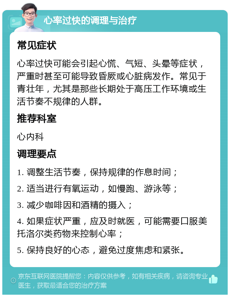 心率过快的调理与治疗 常见症状 心率过快可能会引起心慌、气短、头晕等症状，严重时甚至可能导致昏厥或心脏病发作。常见于青壮年，尤其是那些长期处于高压工作环境或生活节奏不规律的人群。 推荐科室 心内科 调理要点 1. 调整生活节奏，保持规律的作息时间； 2. 适当进行有氧运动，如慢跑、游泳等； 3. 减少咖啡因和酒精的摄入； 4. 如果症状严重，应及时就医，可能需要口服美托洛尔类药物来控制心率； 5. 保持良好的心态，避免过度焦虑和紧张。