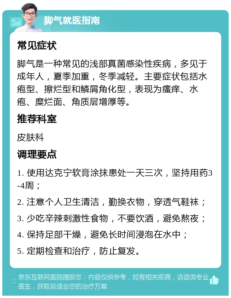 脚气就医指南 常见症状 脚气是一种常见的浅部真菌感染性疾病，多见于成年人，夏季加重，冬季减轻。主要症状包括水疱型、擦烂型和鳞屑角化型，表现为瘙痒、水疱、糜烂面、角质层增厚等。 推荐科室 皮肤科 调理要点 1. 使用达克宁软膏涂抹患处一天三次，坚持用药3-4周； 2. 注意个人卫生清洁，勤换衣物，穿透气鞋袜； 3. 少吃辛辣刺激性食物，不要饮酒，避免熬夜； 4. 保持足部干燥，避免长时间浸泡在水中； 5. 定期检查和治疗，防止复发。