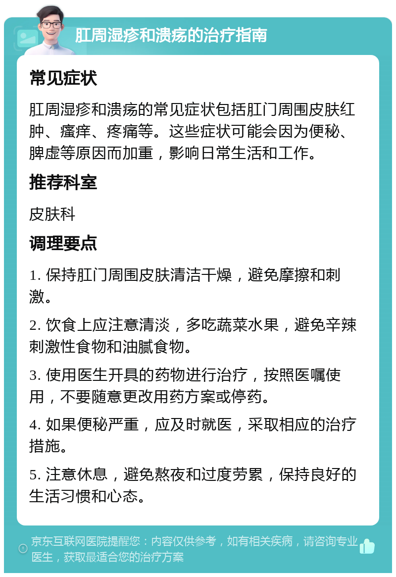 肛周湿疹和溃疡的治疗指南 常见症状 肛周湿疹和溃疡的常见症状包括肛门周围皮肤红肿、瘙痒、疼痛等。这些症状可能会因为便秘、脾虚等原因而加重，影响日常生活和工作。 推荐科室 皮肤科 调理要点 1. 保持肛门周围皮肤清洁干燥，避免摩擦和刺激。 2. 饮食上应注意清淡，多吃蔬菜水果，避免辛辣刺激性食物和油腻食物。 3. 使用医生开具的药物进行治疗，按照医嘱使用，不要随意更改用药方案或停药。 4. 如果便秘严重，应及时就医，采取相应的治疗措施。 5. 注意休息，避免熬夜和过度劳累，保持良好的生活习惯和心态。