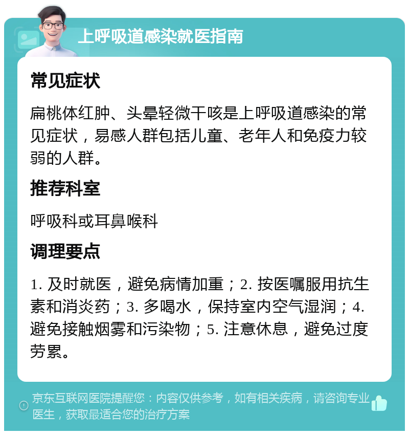 上呼吸道感染就医指南 常见症状 扁桃体红肿、头晕轻微干咳是上呼吸道感染的常见症状，易感人群包括儿童、老年人和免疫力较弱的人群。 推荐科室 呼吸科或耳鼻喉科 调理要点 1. 及时就医，避免病情加重；2. 按医嘱服用抗生素和消炎药；3. 多喝水，保持室内空气湿润；4. 避免接触烟雾和污染物；5. 注意休息，避免过度劳累。