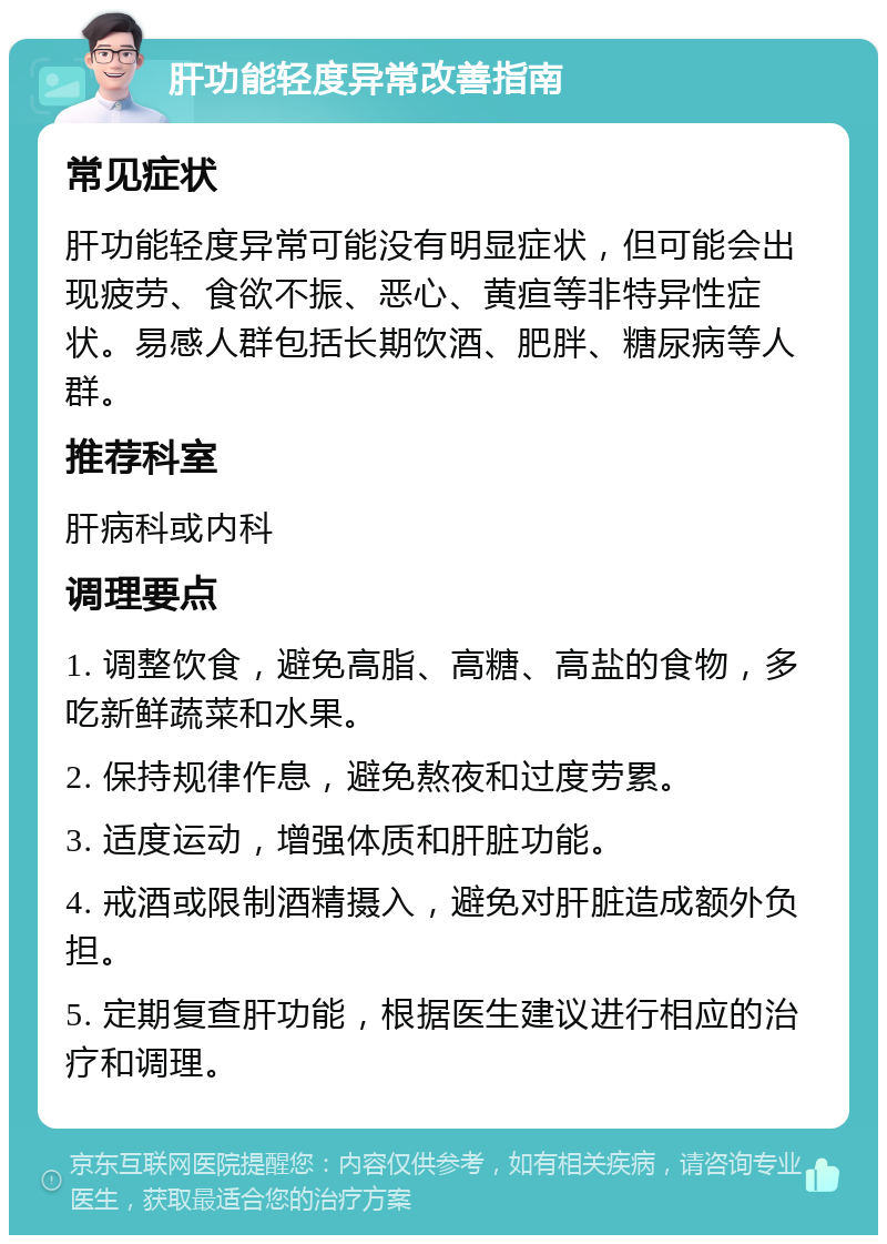 肝功能轻度异常改善指南 常见症状 肝功能轻度异常可能没有明显症状，但可能会出现疲劳、食欲不振、恶心、黄疸等非特异性症状。易感人群包括长期饮酒、肥胖、糖尿病等人群。 推荐科室 肝病科或内科 调理要点 1. 调整饮食，避免高脂、高糖、高盐的食物，多吃新鲜蔬菜和水果。 2. 保持规律作息，避免熬夜和过度劳累。 3. 适度运动，增强体质和肝脏功能。 4. 戒酒或限制酒精摄入，避免对肝脏造成额外负担。 5. 定期复查肝功能，根据医生建议进行相应的治疗和调理。