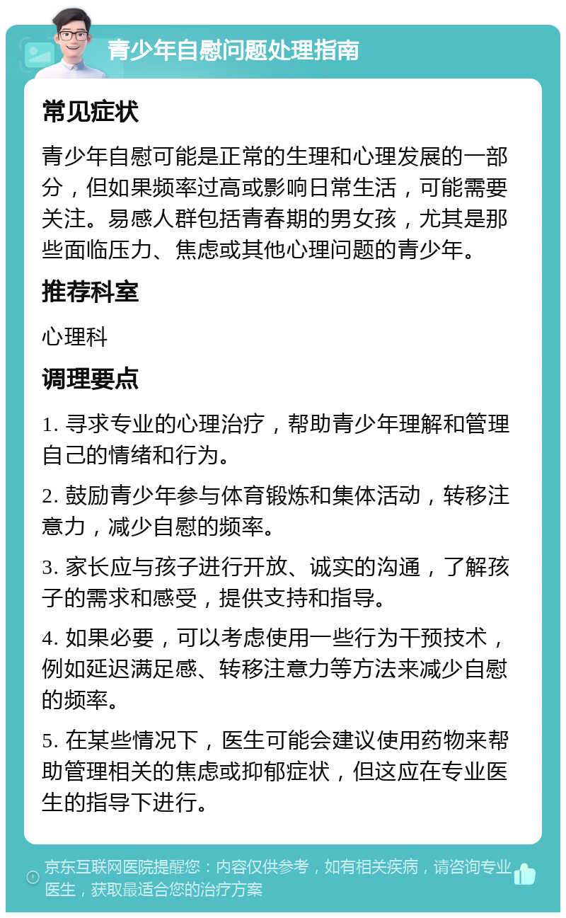 青少年自慰问题处理指南 常见症状 青少年自慰可能是正常的生理和心理发展的一部分，但如果频率过高或影响日常生活，可能需要关注。易感人群包括青春期的男女孩，尤其是那些面临压力、焦虑或其他心理问题的青少年。 推荐科室 心理科 调理要点 1. 寻求专业的心理治疗，帮助青少年理解和管理自己的情绪和行为。 2. 鼓励青少年参与体育锻炼和集体活动，转移注意力，减少自慰的频率。 3. 家长应与孩子进行开放、诚实的沟通，了解孩子的需求和感受，提供支持和指导。 4. 如果必要，可以考虑使用一些行为干预技术，例如延迟满足感、转移注意力等方法来减少自慰的频率。 5. 在某些情况下，医生可能会建议使用药物来帮助管理相关的焦虑或抑郁症状，但这应在专业医生的指导下进行。