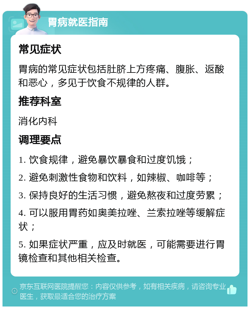 胃病就医指南 常见症状 胃病的常见症状包括肚脐上方疼痛、腹胀、返酸和恶心，多见于饮食不规律的人群。 推荐科室 消化内科 调理要点 1. 饮食规律，避免暴饮暴食和过度饥饿； 2. 避免刺激性食物和饮料，如辣椒、咖啡等； 3. 保持良好的生活习惯，避免熬夜和过度劳累； 4. 可以服用胃药如奥美拉唑、兰索拉唑等缓解症状； 5. 如果症状严重，应及时就医，可能需要进行胃镜检查和其他相关检查。