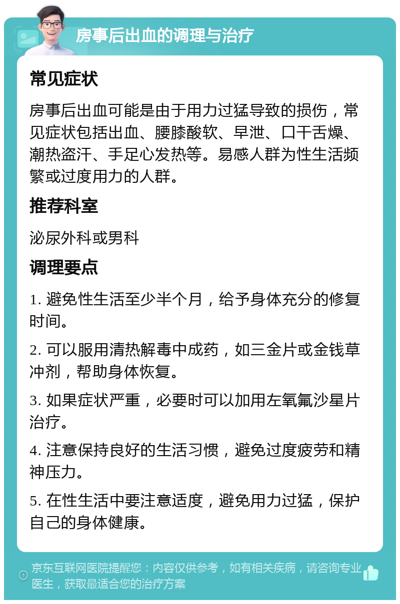 房事后出血的调理与治疗 常见症状 房事后出血可能是由于用力过猛导致的损伤，常见症状包括出血、腰膝酸软、早泄、口干舌燥、潮热盗汗、手足心发热等。易感人群为性生活频繁或过度用力的人群。 推荐科室 泌尿外科或男科 调理要点 1. 避免性生活至少半个月，给予身体充分的修复时间。 2. 可以服用清热解毒中成药，如三金片或金钱草冲剂，帮助身体恢复。 3. 如果症状严重，必要时可以加用左氧氟沙星片治疗。 4. 注意保持良好的生活习惯，避免过度疲劳和精神压力。 5. 在性生活中要注意适度，避免用力过猛，保护自己的身体健康。