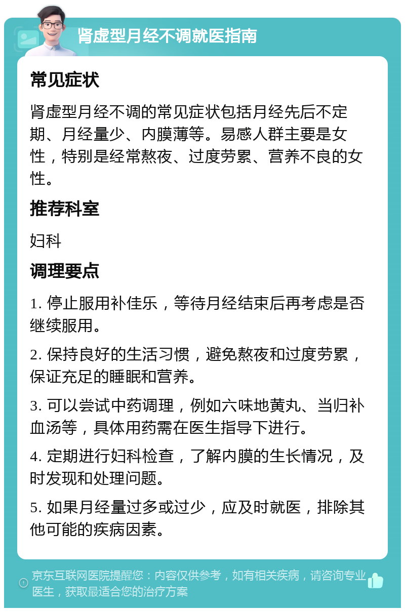 肾虚型月经不调就医指南 常见症状 肾虚型月经不调的常见症状包括月经先后不定期、月经量少、内膜薄等。易感人群主要是女性，特别是经常熬夜、过度劳累、营养不良的女性。 推荐科室 妇科 调理要点 1. 停止服用补佳乐，等待月经结束后再考虑是否继续服用。 2. 保持良好的生活习惯，避免熬夜和过度劳累，保证充足的睡眠和营养。 3. 可以尝试中药调理，例如六味地黄丸、当归补血汤等，具体用药需在医生指导下进行。 4. 定期进行妇科检查，了解内膜的生长情况，及时发现和处理问题。 5. 如果月经量过多或过少，应及时就医，排除其他可能的疾病因素。