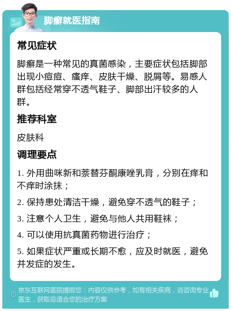 脚癣就医指南 常见症状 脚癣是一种常见的真菌感染，主要症状包括脚部出现小痘痘、瘙痒、皮肤干燥、脱屑等。易感人群包括经常穿不透气鞋子、脚部出汗较多的人群。 推荐科室 皮肤科 调理要点 1. 外用曲咪新和萘替芬酮康唑乳膏，分别在痒和不痒时涂抹； 2. 保持患处清洁干燥，避免穿不透气的鞋子； 3. 注意个人卫生，避免与他人共用鞋袜； 4. 可以使用抗真菌药物进行治疗； 5. 如果症状严重或长期不愈，应及时就医，避免并发症的发生。