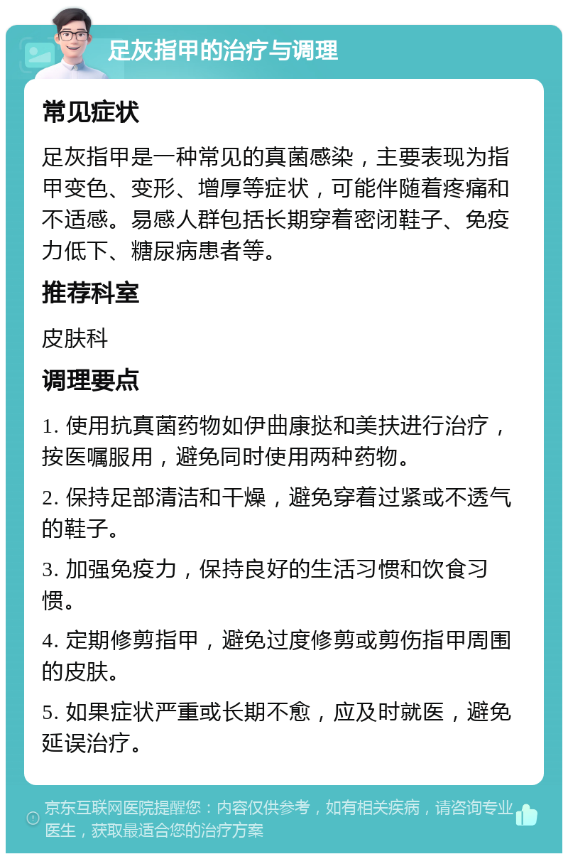 足灰指甲的治疗与调理 常见症状 足灰指甲是一种常见的真菌感染，主要表现为指甲变色、变形、增厚等症状，可能伴随着疼痛和不适感。易感人群包括长期穿着密闭鞋子、免疫力低下、糖尿病患者等。 推荐科室 皮肤科 调理要点 1. 使用抗真菌药物如伊曲康挞和美扶进行治疗，按医嘱服用，避免同时使用两种药物。 2. 保持足部清洁和干燥，避免穿着过紧或不透气的鞋子。 3. 加强免疫力，保持良好的生活习惯和饮食习惯。 4. 定期修剪指甲，避免过度修剪或剪伤指甲周围的皮肤。 5. 如果症状严重或长期不愈，应及时就医，避免延误治疗。