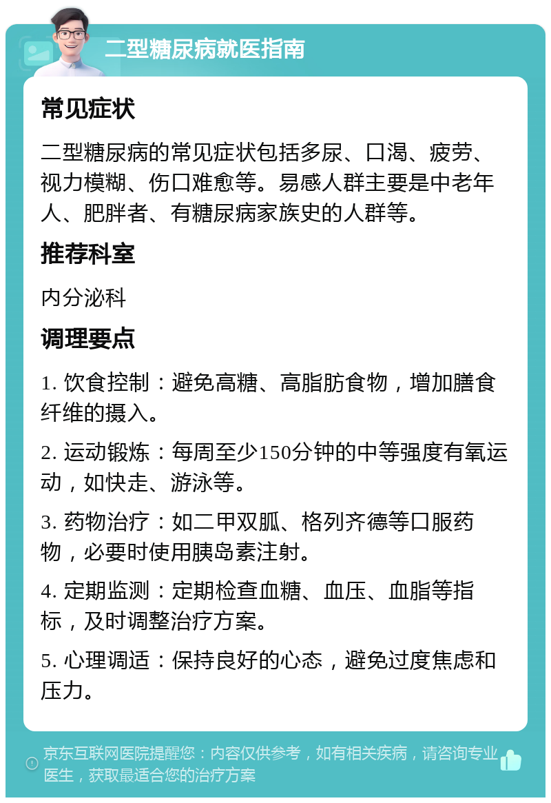 二型糖尿病就医指南 常见症状 二型糖尿病的常见症状包括多尿、口渴、疲劳、视力模糊、伤口难愈等。易感人群主要是中老年人、肥胖者、有糖尿病家族史的人群等。 推荐科室 内分泌科 调理要点 1. 饮食控制：避免高糖、高脂肪食物，增加膳食纤维的摄入。 2. 运动锻炼：每周至少150分钟的中等强度有氧运动，如快走、游泳等。 3. 药物治疗：如二甲双胍、格列齐德等口服药物，必要时使用胰岛素注射。 4. 定期监测：定期检查血糖、血压、血脂等指标，及时调整治疗方案。 5. 心理调适：保持良好的心态，避免过度焦虑和压力。