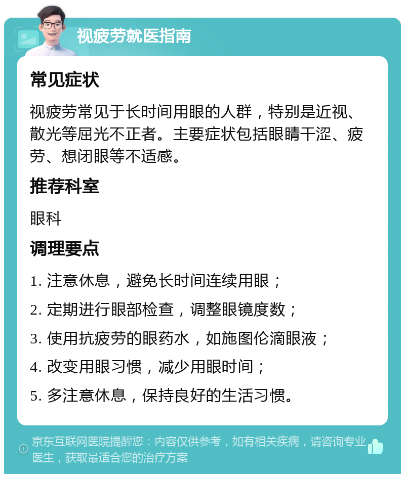 视疲劳就医指南 常见症状 视疲劳常见于长时间用眼的人群，特别是近视、散光等屈光不正者。主要症状包括眼睛干涩、疲劳、想闭眼等不适感。 推荐科室 眼科 调理要点 1. 注意休息，避免长时间连续用眼； 2. 定期进行眼部检查，调整眼镜度数； 3. 使用抗疲劳的眼药水，如施图伦滴眼液； 4. 改变用眼习惯，减少用眼时间； 5. 多注意休息，保持良好的生活习惯。