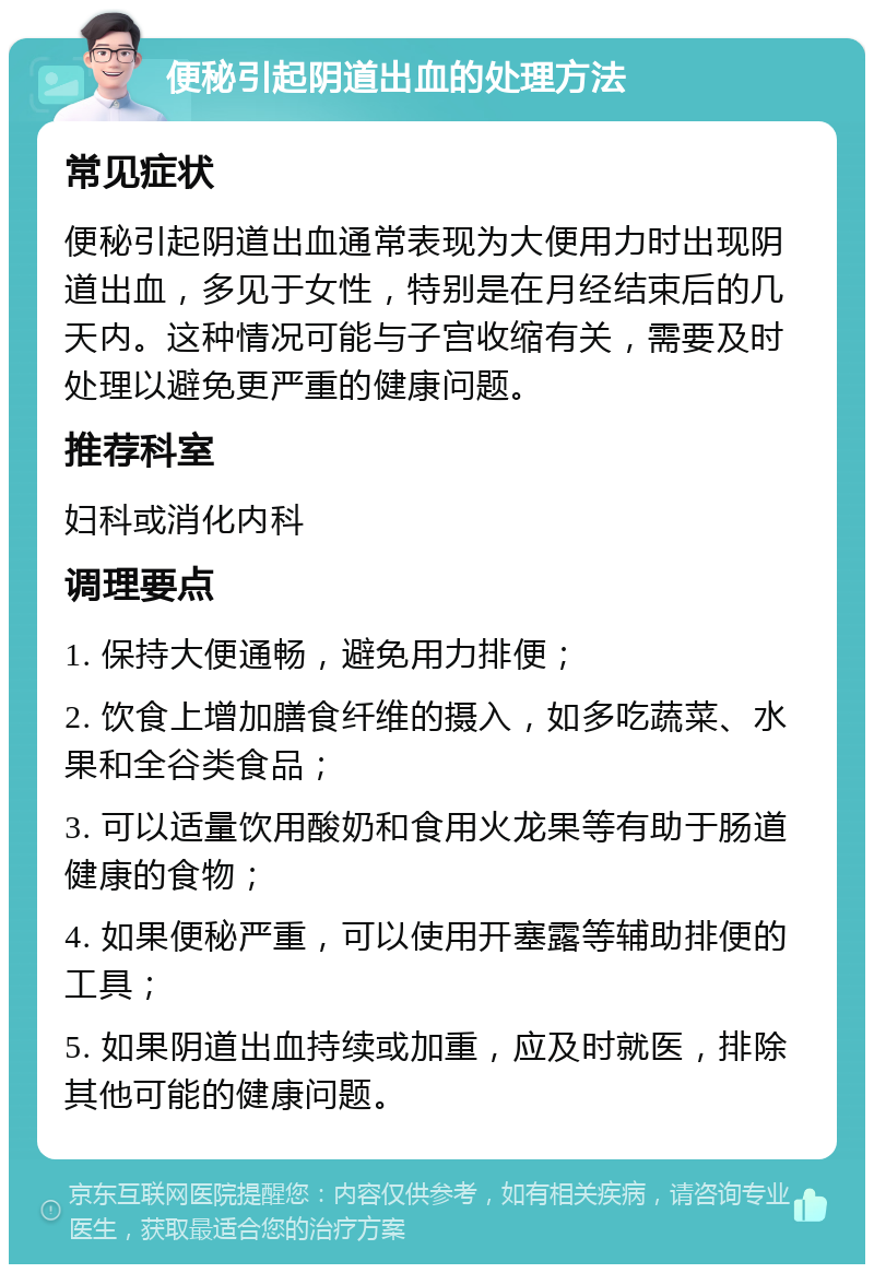 便秘引起阴道出血的处理方法 常见症状 便秘引起阴道出血通常表现为大便用力时出现阴道出血，多见于女性，特别是在月经结束后的几天内。这种情况可能与子宫收缩有关，需要及时处理以避免更严重的健康问题。 推荐科室 妇科或消化内科 调理要点 1. 保持大便通畅，避免用力排便； 2. 饮食上增加膳食纤维的摄入，如多吃蔬菜、水果和全谷类食品； 3. 可以适量饮用酸奶和食用火龙果等有助于肠道健康的食物； 4. 如果便秘严重，可以使用开塞露等辅助排便的工具； 5. 如果阴道出血持续或加重，应及时就医，排除其他可能的健康问题。