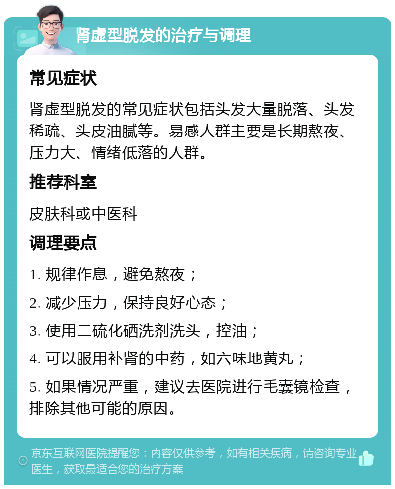 肾虚型脱发的治疗与调理 常见症状 肾虚型脱发的常见症状包括头发大量脱落、头发稀疏、头皮油腻等。易感人群主要是长期熬夜、压力大、情绪低落的人群。 推荐科室 皮肤科或中医科 调理要点 1. 规律作息，避免熬夜； 2. 减少压力，保持良好心态； 3. 使用二硫化硒洗剂洗头，控油； 4. 可以服用补肾的中药，如六味地黄丸； 5. 如果情况严重，建议去医院进行毛囊镜检查，排除其他可能的原因。