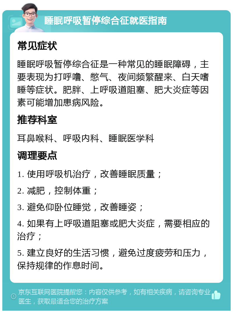 睡眠呼吸暂停综合征就医指南 常见症状 睡眠呼吸暂停综合征是一种常见的睡眠障碍，主要表现为打呼噜、憋气、夜间频繁醒来、白天嗜睡等症状。肥胖、上呼吸道阻塞、肥大炎症等因素可能增加患病风险。 推荐科室 耳鼻喉科、呼吸内科、睡眠医学科 调理要点 1. 使用呼吸机治疗，改善睡眠质量； 2. 减肥，控制体重； 3. 避免仰卧位睡觉，改善睡姿； 4. 如果有上呼吸道阻塞或肥大炎症，需要相应的治疗； 5. 建立良好的生活习惯，避免过度疲劳和压力，保持规律的作息时间。