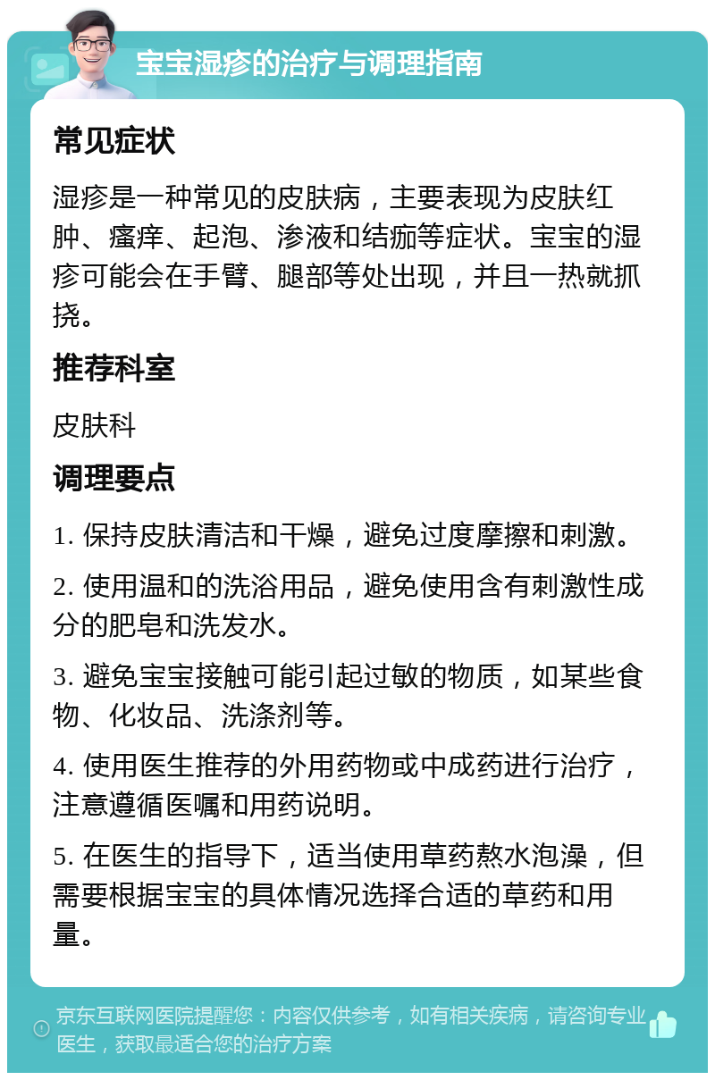 宝宝湿疹的治疗与调理指南 常见症状 湿疹是一种常见的皮肤病，主要表现为皮肤红肿、瘙痒、起泡、渗液和结痂等症状。宝宝的湿疹可能会在手臂、腿部等处出现，并且一热就抓挠。 推荐科室 皮肤科 调理要点 1. 保持皮肤清洁和干燥，避免过度摩擦和刺激。 2. 使用温和的洗浴用品，避免使用含有刺激性成分的肥皂和洗发水。 3. 避免宝宝接触可能引起过敏的物质，如某些食物、化妆品、洗涤剂等。 4. 使用医生推荐的外用药物或中成药进行治疗，注意遵循医嘱和用药说明。 5. 在医生的指导下，适当使用草药熬水泡澡，但需要根据宝宝的具体情况选择合适的草药和用量。