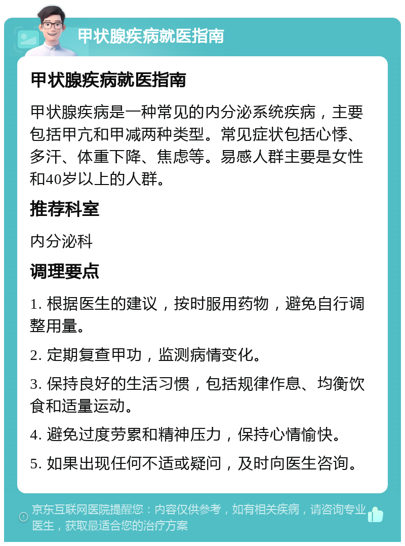 甲状腺疾病就医指南 甲状腺疾病就医指南 甲状腺疾病是一种常见的内分泌系统疾病，主要包括甲亢和甲减两种类型。常见症状包括心悸、多汗、体重下降、焦虑等。易感人群主要是女性和40岁以上的人群。 推荐科室 内分泌科 调理要点 1. 根据医生的建议，按时服用药物，避免自行调整用量。 2. 定期复查甲功，监测病情变化。 3. 保持良好的生活习惯，包括规律作息、均衡饮食和适量运动。 4. 避免过度劳累和精神压力，保持心情愉快。 5. 如果出现任何不适或疑问，及时向医生咨询。