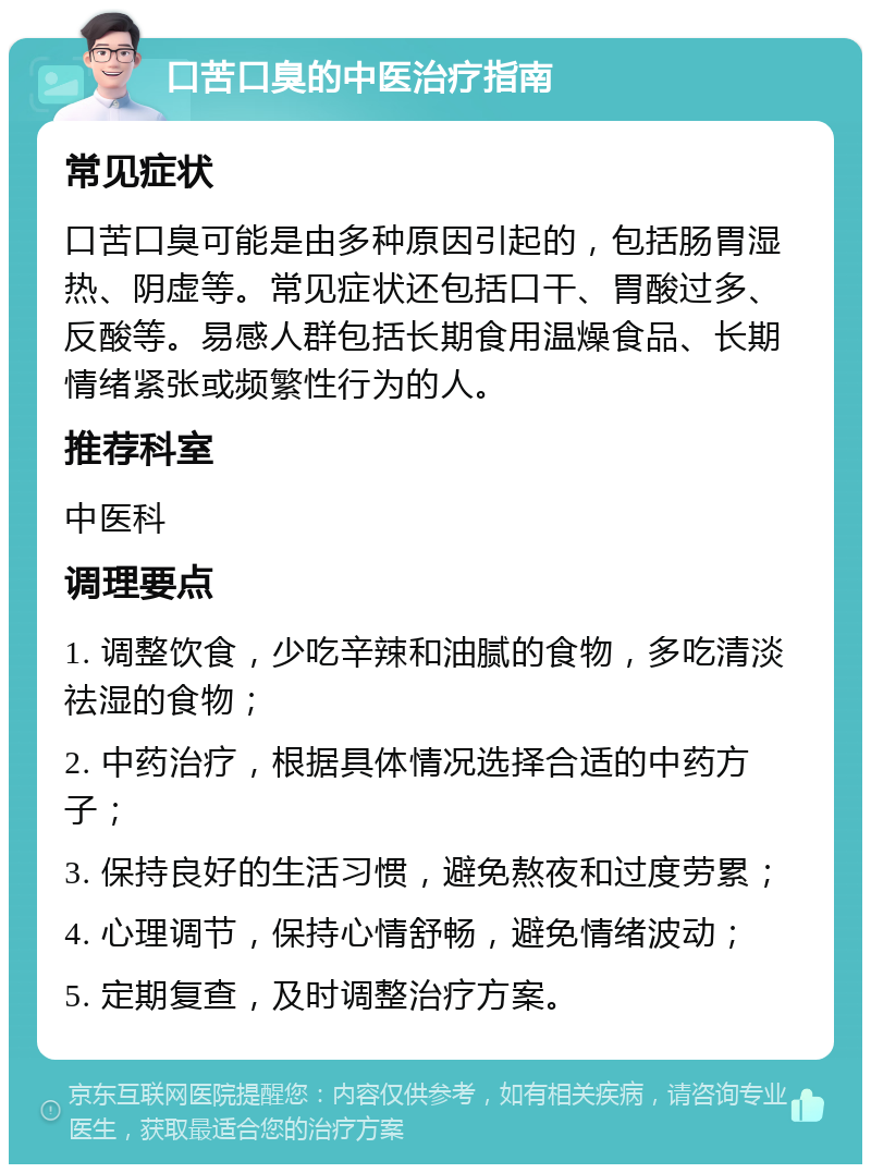 口苦口臭的中医治疗指南 常见症状 口苦口臭可能是由多种原因引起的，包括肠胃湿热、阴虚等。常见症状还包括口干、胃酸过多、反酸等。易感人群包括长期食用温燥食品、长期情绪紧张或频繁性行为的人。 推荐科室 中医科 调理要点 1. 调整饮食，少吃辛辣和油腻的食物，多吃清淡祛湿的食物； 2. 中药治疗，根据具体情况选择合适的中药方子； 3. 保持良好的生活习惯，避免熬夜和过度劳累； 4. 心理调节，保持心情舒畅，避免情绪波动； 5. 定期复查，及时调整治疗方案。