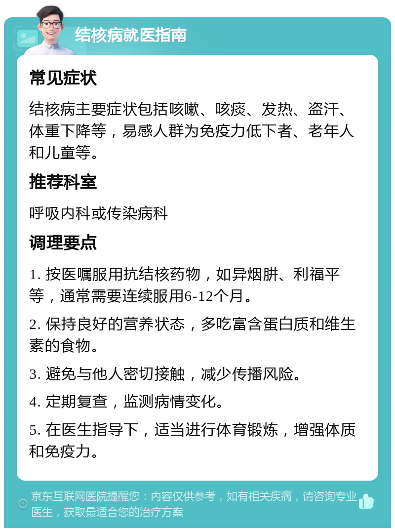 结核病就医指南 常见症状 结核病主要症状包括咳嗽、咳痰、发热、盗汗、体重下降等，易感人群为免疫力低下者、老年人和儿童等。 推荐科室 呼吸内科或传染病科 调理要点 1. 按医嘱服用抗结核药物，如异烟肼、利福平等，通常需要连续服用6-12个月。 2. 保持良好的营养状态，多吃富含蛋白质和维生素的食物。 3. 避免与他人密切接触，减少传播风险。 4. 定期复查，监测病情变化。 5. 在医生指导下，适当进行体育锻炼，增强体质和免疫力。