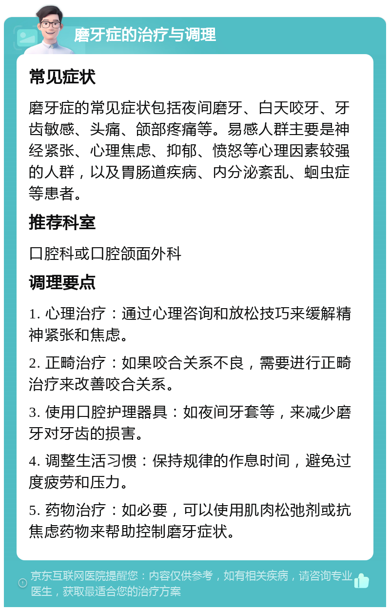 磨牙症的治疗与调理 常见症状 磨牙症的常见症状包括夜间磨牙、白天咬牙、牙齿敏感、头痛、颌部疼痛等。易感人群主要是神经紧张、心理焦虑、抑郁、愤怒等心理因素较强的人群，以及胃肠道疾病、内分泌紊乱、蛔虫症等患者。 推荐科室 口腔科或口腔颌面外科 调理要点 1. 心理治疗：通过心理咨询和放松技巧来缓解精神紧张和焦虑。 2. 正畸治疗：如果咬合关系不良，需要进行正畸治疗来改善咬合关系。 3. 使用口腔护理器具：如夜间牙套等，来减少磨牙对牙齿的损害。 4. 调整生活习惯：保持规律的作息时间，避免过度疲劳和压力。 5. 药物治疗：如必要，可以使用肌肉松弛剂或抗焦虑药物来帮助控制磨牙症状。