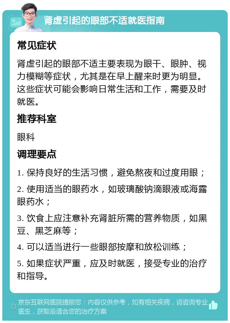 肾虚引起的眼部不适就医指南 常见症状 肾虚引起的眼部不适主要表现为眼干、眼肿、视力模糊等症状，尤其是在早上醒来时更为明显。这些症状可能会影响日常生活和工作，需要及时就医。 推荐科室 眼科 调理要点 1. 保持良好的生活习惯，避免熬夜和过度用眼； 2. 使用适当的眼药水，如玻璃酸钠滴眼液或海露眼药水； 3. 饮食上应注意补充肾脏所需的营养物质，如黑豆、黑芝麻等； 4. 可以适当进行一些眼部按摩和放松训练； 5. 如果症状严重，应及时就医，接受专业的治疗和指导。