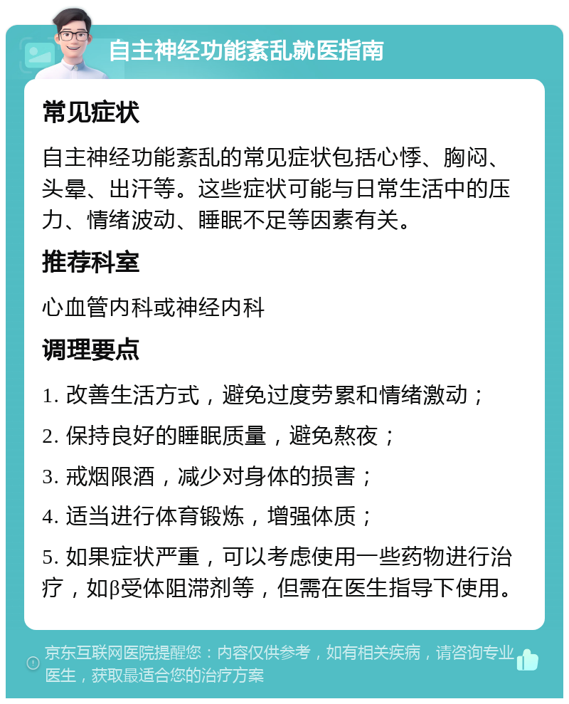 自主神经功能紊乱就医指南 常见症状 自主神经功能紊乱的常见症状包括心悸、胸闷、头晕、出汗等。这些症状可能与日常生活中的压力、情绪波动、睡眠不足等因素有关。 推荐科室 心血管内科或神经内科 调理要点 1. 改善生活方式，避免过度劳累和情绪激动； 2. 保持良好的睡眠质量，避免熬夜； 3. 戒烟限酒，减少对身体的损害； 4. 适当进行体育锻炼，增强体质； 5. 如果症状严重，可以考虑使用一些药物进行治疗，如β受体阻滞剂等，但需在医生指导下使用。