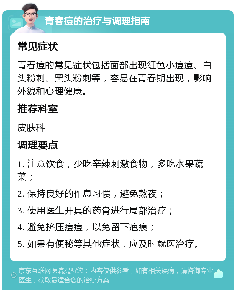 青春痘的治疗与调理指南 常见症状 青春痘的常见症状包括面部出现红色小痘痘、白头粉刺、黑头粉刺等，容易在青春期出现，影响外貌和心理健康。 推荐科室 皮肤科 调理要点 1. 注意饮食，少吃辛辣刺激食物，多吃水果蔬菜； 2. 保持良好的作息习惯，避免熬夜； 3. 使用医生开具的药膏进行局部治疗； 4. 避免挤压痘痘，以免留下疤痕； 5. 如果有便秘等其他症状，应及时就医治疗。