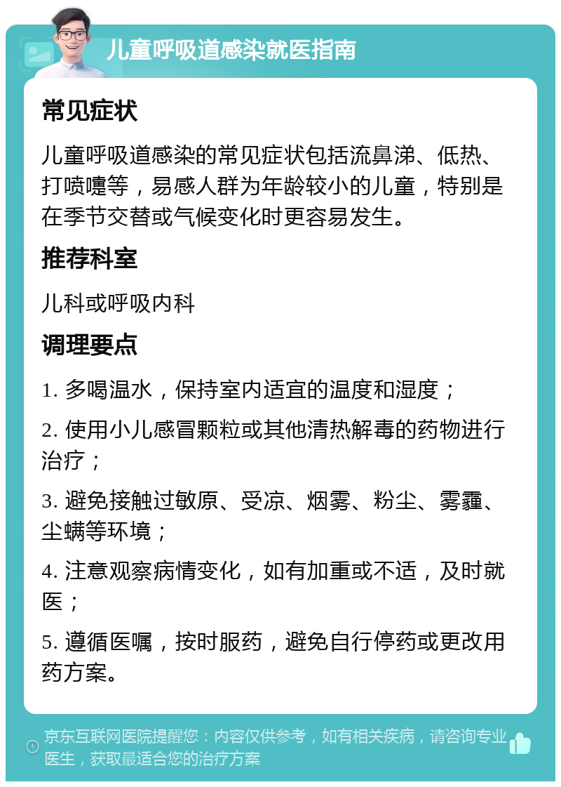 儿童呼吸道感染就医指南 常见症状 儿童呼吸道感染的常见症状包括流鼻涕、低热、打喷嚏等，易感人群为年龄较小的儿童，特别是在季节交替或气候变化时更容易发生。 推荐科室 儿科或呼吸内科 调理要点 1. 多喝温水，保持室内适宜的温度和湿度； 2. 使用小儿感冒颗粒或其他清热解毒的药物进行治疗； 3. 避免接触过敏原、受凉、烟雾、粉尘、雾霾、尘螨等环境； 4. 注意观察病情变化，如有加重或不适，及时就医； 5. 遵循医嘱，按时服药，避免自行停药或更改用药方案。