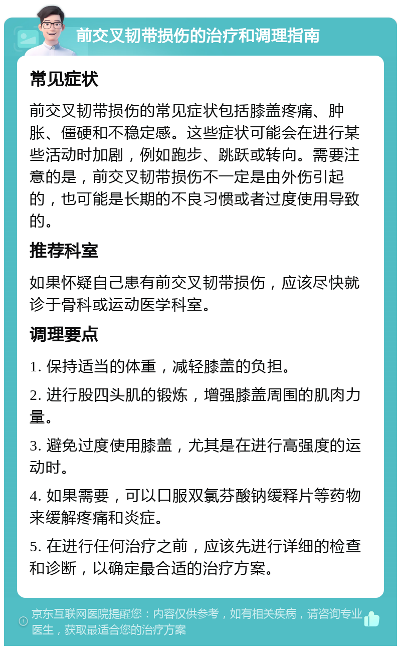 前交叉韧带损伤的治疗和调理指南 常见症状 前交叉韧带损伤的常见症状包括膝盖疼痛、肿胀、僵硬和不稳定感。这些症状可能会在进行某些活动时加剧，例如跑步、跳跃或转向。需要注意的是，前交叉韧带损伤不一定是由外伤引起的，也可能是长期的不良习惯或者过度使用导致的。 推荐科室 如果怀疑自己患有前交叉韧带损伤，应该尽快就诊于骨科或运动医学科室。 调理要点 1. 保持适当的体重，减轻膝盖的负担。 2. 进行股四头肌的锻炼，增强膝盖周围的肌肉力量。 3. 避免过度使用膝盖，尤其是在进行高强度的运动时。 4. 如果需要，可以口服双氯芬酸钠缓释片等药物来缓解疼痛和炎症。 5. 在进行任何治疗之前，应该先进行详细的检查和诊断，以确定最合适的治疗方案。