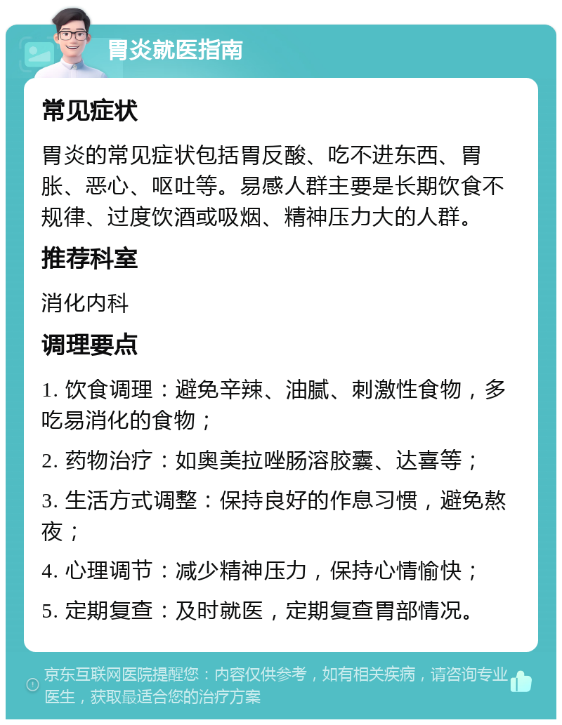 胃炎就医指南 常见症状 胃炎的常见症状包括胃反酸、吃不进东西、胃胀、恶心、呕吐等。易感人群主要是长期饮食不规律、过度饮酒或吸烟、精神压力大的人群。 推荐科室 消化内科 调理要点 1. 饮食调理：避免辛辣、油腻、刺激性食物，多吃易消化的食物； 2. 药物治疗：如奥美拉唑肠溶胶囊、达喜等； 3. 生活方式调整：保持良好的作息习惯，避免熬夜； 4. 心理调节：减少精神压力，保持心情愉快； 5. 定期复查：及时就医，定期复查胃部情况。