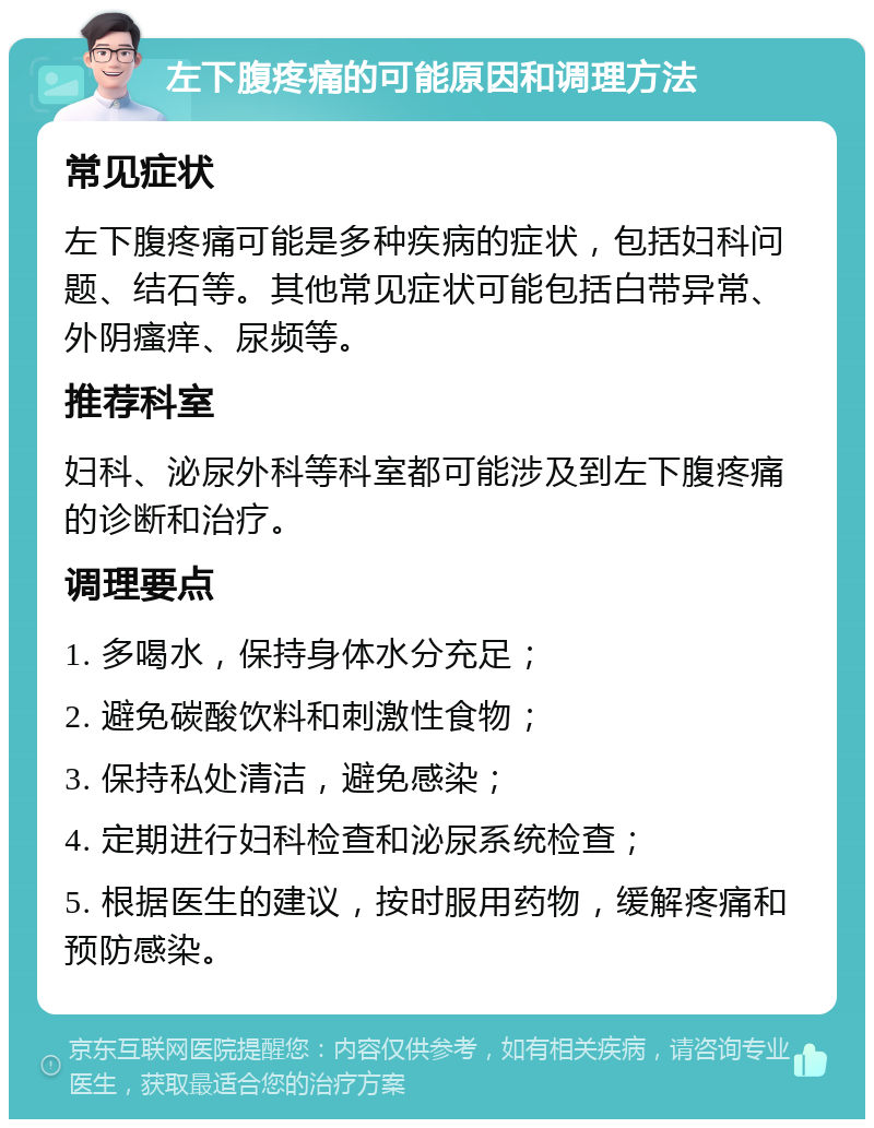 左下腹疼痛的可能原因和调理方法 常见症状 左下腹疼痛可能是多种疾病的症状，包括妇科问题、结石等。其他常见症状可能包括白带异常、外阴瘙痒、尿频等。 推荐科室 妇科、泌尿外科等科室都可能涉及到左下腹疼痛的诊断和治疗。 调理要点 1. 多喝水，保持身体水分充足； 2. 避免碳酸饮料和刺激性食物； 3. 保持私处清洁，避免感染； 4. 定期进行妇科检查和泌尿系统检查； 5. 根据医生的建议，按时服用药物，缓解疼痛和预防感染。