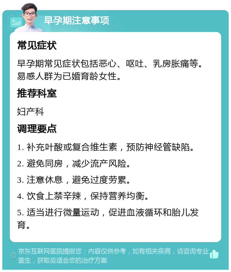 早孕期注意事项 常见症状 早孕期常见症状包括恶心、呕吐、乳房胀痛等。易感人群为已婚育龄女性。 推荐科室 妇产科 调理要点 1. 补充叶酸或复合维生素，预防神经管缺陷。 2. 避免同房，减少流产风险。 3. 注意休息，避免过度劳累。 4. 饮食上禁辛辣，保持营养均衡。 5. 适当进行微量运动，促进血液循环和胎儿发育。