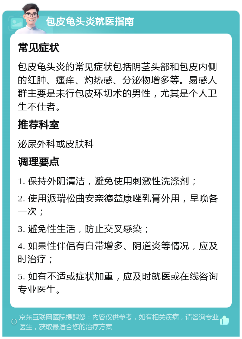 包皮龟头炎就医指南 常见症状 包皮龟头炎的常见症状包括阴茎头部和包皮内侧的红肿、瘙痒、灼热感、分泌物增多等。易感人群主要是未行包皮环切术的男性，尤其是个人卫生不佳者。 推荐科室 泌尿外科或皮肤科 调理要点 1. 保持外阴清洁，避免使用刺激性洗涤剂； 2. 使用派瑞松曲安奈德益康唑乳膏外用，早晚各一次； 3. 避免性生活，防止交叉感染； 4. 如果性伴侣有白带增多、阴道炎等情况，应及时治疗； 5. 如有不适或症状加重，应及时就医或在线咨询专业医生。