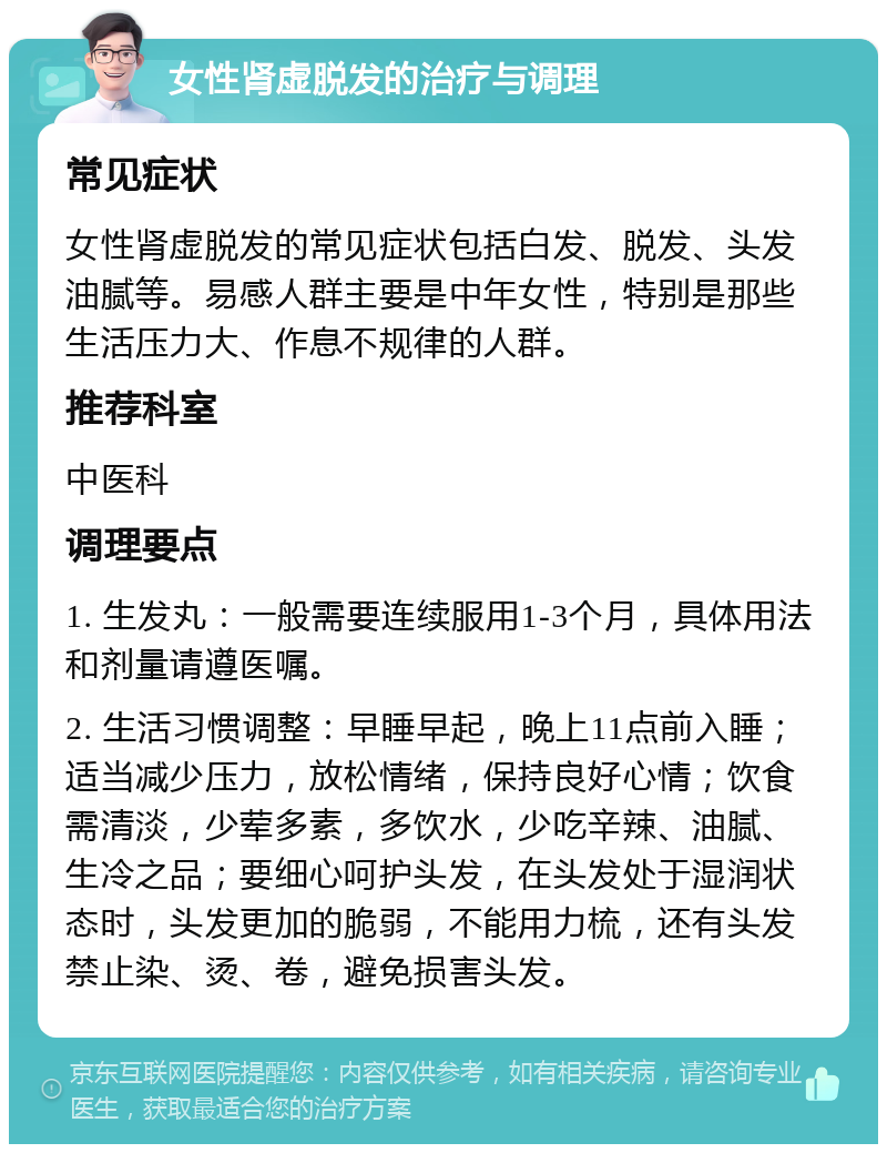 女性肾虚脱发的治疗与调理 常见症状 女性肾虚脱发的常见症状包括白发、脱发、头发油腻等。易感人群主要是中年女性，特别是那些生活压力大、作息不规律的人群。 推荐科室 中医科 调理要点 1. 生发丸：一般需要连续服用1-3个月，具体用法和剂量请遵医嘱。 2. 生活习惯调整：早睡早起，晚上11点前入睡；适当减少压力，放松情绪，保持良好心情；饮食需清淡，少荤多素，多饮水，少吃辛辣、油腻、生冷之品；要细心呵护头发，在头发处于湿润状态时，头发更加的脆弱，不能用力梳，还有头发禁止染、烫、卷，避免损害头发。