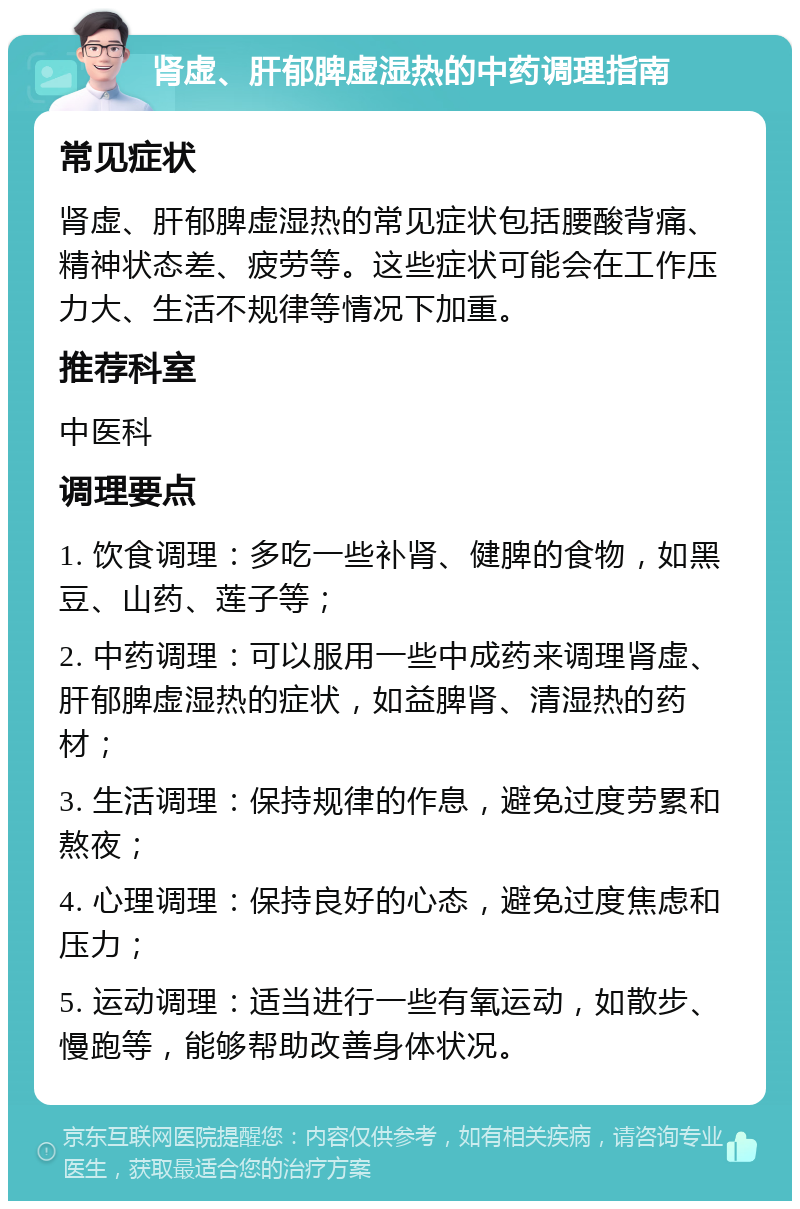 肾虚、肝郁脾虚湿热的中药调理指南 常见症状 肾虚、肝郁脾虚湿热的常见症状包括腰酸背痛、精神状态差、疲劳等。这些症状可能会在工作压力大、生活不规律等情况下加重。 推荐科室 中医科 调理要点 1. 饮食调理：多吃一些补肾、健脾的食物，如黑豆、山药、莲子等； 2. 中药调理：可以服用一些中成药来调理肾虚、肝郁脾虚湿热的症状，如益脾肾、清湿热的药材； 3. 生活调理：保持规律的作息，避免过度劳累和熬夜； 4. 心理调理：保持良好的心态，避免过度焦虑和压力； 5. 运动调理：适当进行一些有氧运动，如散步、慢跑等，能够帮助改善身体状况。