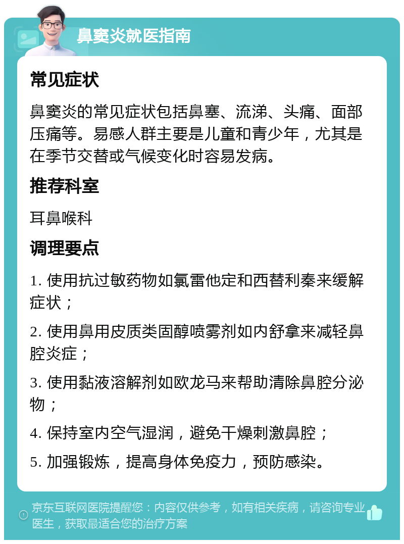 鼻窦炎就医指南 常见症状 鼻窦炎的常见症状包括鼻塞、流涕、头痛、面部压痛等。易感人群主要是儿童和青少年，尤其是在季节交替或气候变化时容易发病。 推荐科室 耳鼻喉科 调理要点 1. 使用抗过敏药物如氯雷他定和西替利秦来缓解症状； 2. 使用鼻用皮质类固醇喷雾剂如内舒拿来减轻鼻腔炎症； 3. 使用黏液溶解剂如欧龙马来帮助清除鼻腔分泌物； 4. 保持室内空气湿润，避免干燥刺激鼻腔； 5. 加强锻炼，提高身体免疫力，预防感染。