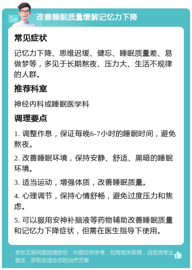 改善睡眠质量缓解记忆力下降 常见症状 记忆力下降、思维迟缓、健忘、睡眠质量差、易做梦等，多见于长期熬夜、压力大、生活不规律的人群。 推荐科室 神经内科或睡眠医学科 调理要点 1. 调整作息，保证每晚6-7小时的睡眠时间，避免熬夜。 2. 改善睡眠环境，保持安静、舒适、黑暗的睡眠环境。 3. 适当运动，增强体质，改善睡眠质量。 4. 心理调节，保持心情舒畅，避免过度压力和焦虑。 5. 可以服用安神补脑液等药物辅助改善睡眠质量和记忆力下降症状，但需在医生指导下使用。