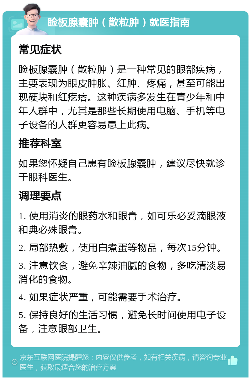 睑板腺囊肿（散粒肿）就医指南 常见症状 睑板腺囊肿（散粒肿）是一种常见的眼部疾病，主要表现为眼皮肿胀、红肿、疼痛，甚至可能出现硬块和红疙瘩。这种疾病多发生在青少年和中年人群中，尤其是那些长期使用电脑、手机等电子设备的人群更容易患上此病。 推荐科室 如果您怀疑自己患有睑板腺囊肿，建议尽快就诊于眼科医生。 调理要点 1. 使用消炎的眼药水和眼膏，如可乐必妥滴眼液和典必殊眼膏。 2. 局部热敷，使用白煮蛋等物品，每次15分钟。 3. 注意饮食，避免辛辣油腻的食物，多吃清淡易消化的食物。 4. 如果症状严重，可能需要手术治疗。 5. 保持良好的生活习惯，避免长时间使用电子设备，注意眼部卫生。